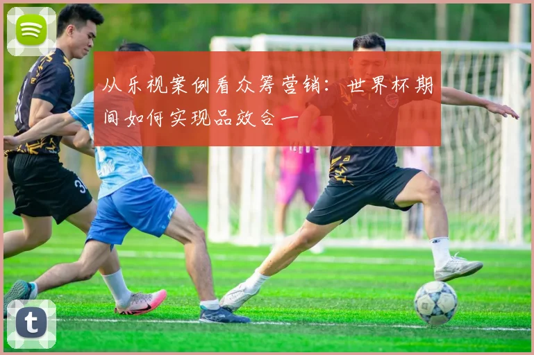 从乐视案例看众筹营销：世界杯期间如何实现品效合一