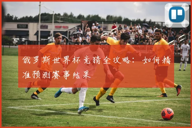 俄罗斯世界杯竞猜全攻略：如何精准预测赛事结果